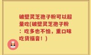 破壁灵芝孢子粉可以超量吃(破壁灵芝孢子粉：吃多也不怕，重口味吃货福音！)
