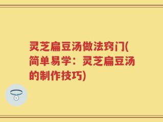 灵芝扁豆汤做法窍门(简单易学：灵芝扁豆汤的制作技巧)