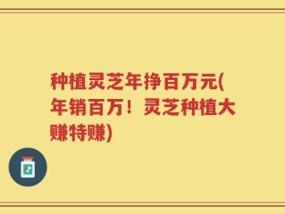 种植灵芝年挣百万元(年销百万！灵芝种植大赚特赚)