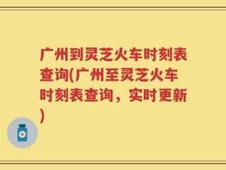 广州到灵芝火车时刻表查询(广州至灵芝火车时刻表查询，实时更新)