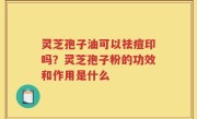 灵芝孢子油可以祛痘印吗？灵芝孢子粉的功效和作用是什么