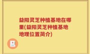 益阳灵芝种植基地在哪里(益阳灵芝种植基地地理位置简介)