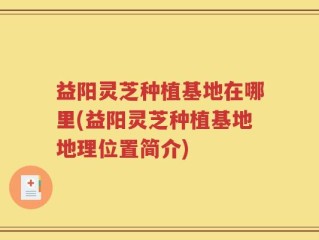 益阳灵芝种植基地在哪里(益阳灵芝种植基地地理位置简介)