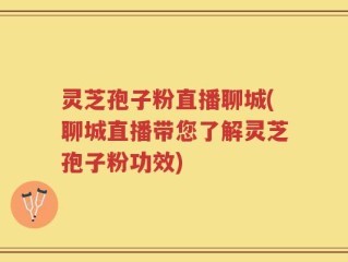 灵芝孢子粉直播聊城(聊城直播带您了解灵芝孢子粉功效)