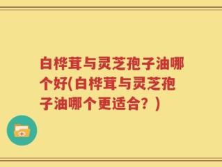 白桦茸与灵芝孢子油哪个好(白桦茸与灵芝孢子油哪个更适合？)