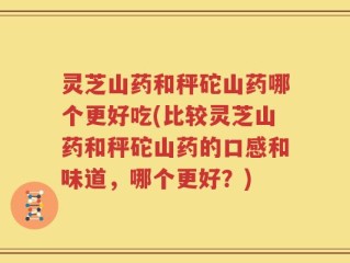 灵芝山药和秤砣山药哪个更好吃(比较灵芝山药和秤砣山药的口感和味道，哪个更好？)