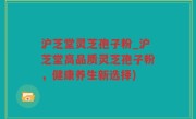 沪芝堂灵芝孢子粉_沪芝堂高品质灵芝孢子粉，健康养生新选择)