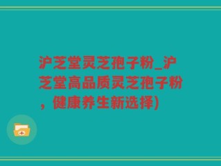 沪芝堂灵芝孢子粉_沪芝堂高品质灵芝孢子粉，健康养生新选择)