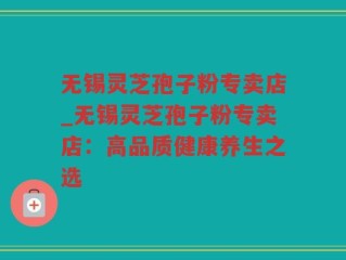 无锡灵芝孢子粉专卖店_无锡灵芝孢子粉专卖店：高品质健康养生之选