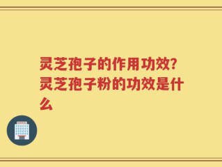 灵芝孢子的作用功效？灵芝孢子粉的功效是什么
