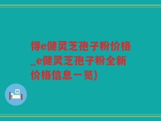 得e健灵芝孢子粉价格_e健灵芝孢子粉全新价格信息一览)