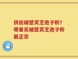 供应破壁灵芝孢子粉？哪里买破壁灵芝孢子粉最正宗