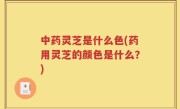 中药灵芝是什么色(药用灵芝的颜色是什么？)