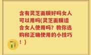 含有灵芝面膜好吗女人可以用吗(灵芝面膜适合女人使用吗？教你选购和正确使用的小技巧！)