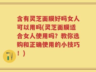 含有灵芝面膜好吗女人可以用吗(灵芝面膜适合女人使用吗？教你选购和正确使用的小技巧！)