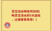 灵芝泡水喝有何功效(喝灵芝泡水的5大益处，让健康更易得！)