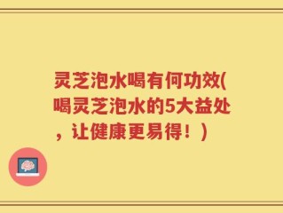 灵芝泡水喝有何功效(喝灵芝泡水的5大益处，让健康更易得！)