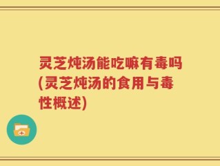 灵芝炖汤能吃嘛有毒吗(灵芝炖汤的食用与毒性概述)