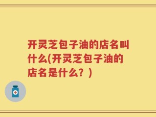 开灵芝包子油的店名叫什么(开灵芝包子油的店名是什么？)