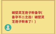 破壁灵芝孢子粉备孕(备孕不二之选！破壁灵芝孢子粉来了！)