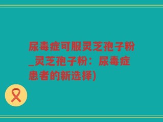 尿毒症可服灵芝孢子粉_灵芝孢子粉：尿毒症患者的新选择)