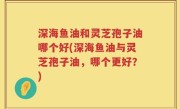 深海鱼油和灵芝孢子油哪个好(深海鱼油与灵芝孢子油，哪个更好？)