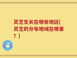 灵芝生长在哪些地区(灵芝的分布地域在哪里？)