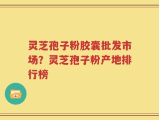 灵芝孢子粉胶囊批发市场？灵芝孢子粉产地排行榜