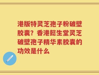 港版特灵芝孢子粉破壁胶囊？香港懿生堂灵芝破壁孢子精华素胶囊的功效是什么
