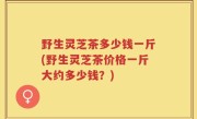 野生灵芝茶多少钱一斤(野生灵芝茶价格一斤大约多少钱？)