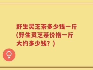 野生灵芝茶多少钱一斤(野生灵芝茶价格一斤大约多少钱？)