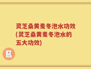 灵芝桑黄麦冬泡水功效(灵芝桑黄麦冬泡水的五大功效)