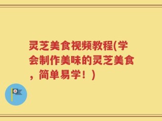 灵芝美食视频教程(学会制作美味的灵芝美食，简单易学！)