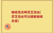 喉咙发炎喝灵芝泡水(灵芝泡水可以缓解喉咙炎症)