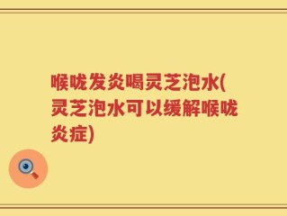 喉咙发炎喝灵芝泡水(灵芝泡水可以缓解喉咙炎症)