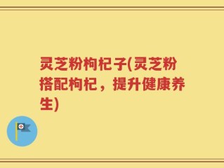 灵芝粉枸杞子(灵芝粉搭配枸杞，提升健康养生)