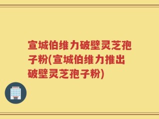 宣城伯维力破壁灵芝孢子粉(宣城伯维力推出破壁灵芝孢子粉)