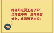给老妈吃灵芝孢子粉(灵芝孢子粉：滋养美容好物，让妈妈更年轻！)