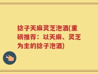 捻子天麻灵芝泡酒(重磅推荐：以天麻、灵芝为主的捻子泡酒)