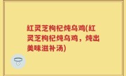红灵芝枸杞炖乌鸡(红灵芝枸杞炖乌鸡，炖出美味滋补汤)
