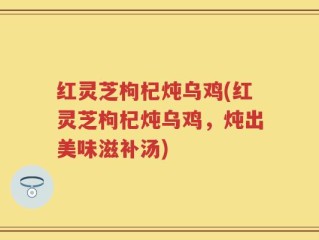 红灵芝枸杞炖乌鸡(红灵芝枸杞炖乌鸡，炖出美味滋补汤)