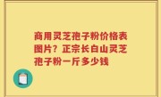 商用灵芝孢子粉价格表图片？正宗长白山灵芝孢子粉一斤多少钱