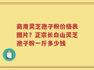 商用灵芝孢子粉价格表图片？正宗长白山灵芝孢子粉一斤多少钱