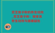 灵芝孢子粉的养生功效_灵芝孢子粉：探索其养生功效与健康益处