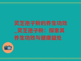 灵芝孢子粉的养生功效_灵芝孢子粉：探索其养生功效与健康益处