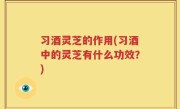 习酒灵芝的作用(习酒中的灵芝有什么功效？)
