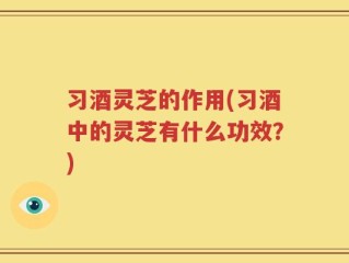 习酒灵芝的作用(习酒中的灵芝有什么功效？)