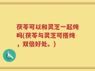 茯苓可以和灵芝一起炖吗(茯苓与灵芝可搭炖，双倍好处。)
