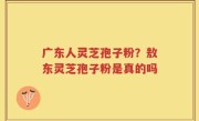 广东人灵芝孢子粉？敖东灵芝孢子粉是真的吗