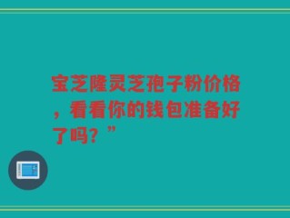 宝芝隆灵芝孢子粉价格，看看你的钱包准备好了吗？”